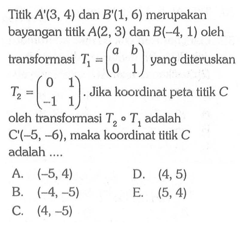 Titik A'(3, 4) dan B'(1, 6) merupakan bayangan titik A(2, 3) dan B(-4, 1) oleh transformasi T1=(a b 0 1) yang diteruskan T2=(0 1 -1 1). Jika koordinat peta titik C oleh transformasi T2 . T1, adalah C'(-5, 6), maka koordinat titik C adalah ....