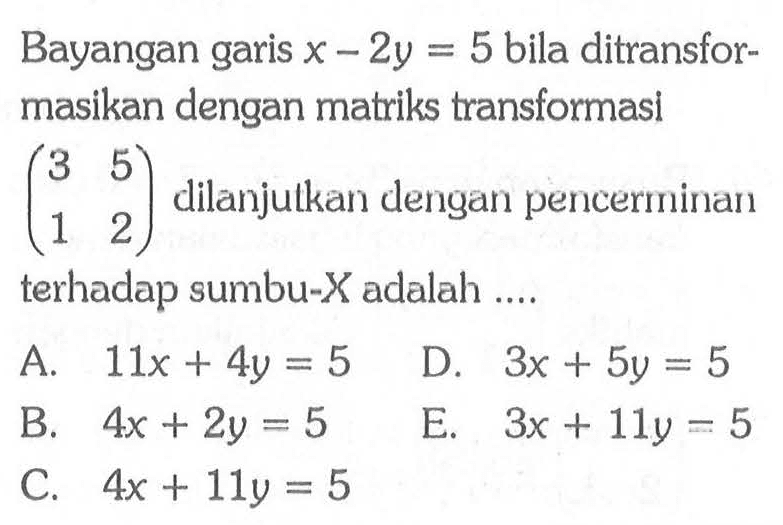 Bayangan garis x-2y=5 bila ditransfor-masikan dengan matriks transformasi (3 5 1 2) dilanjulkan dengan pencerminan terhadap sumbu-X adalah ....