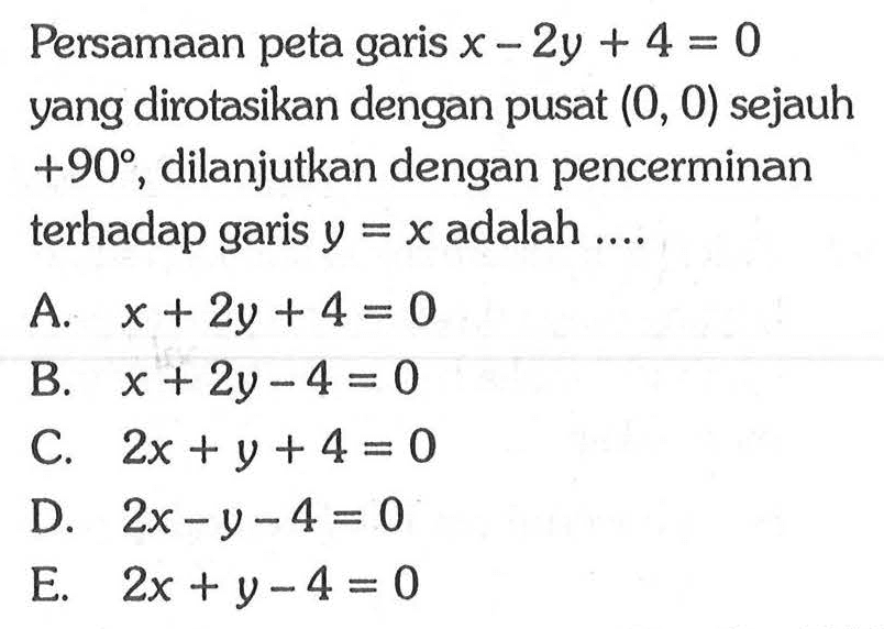 Persamaan peta garis x-2y+4=0 yang dirotasikan dengan pusat (0, 0) sejauh +90, dilanjutkan dengan pencerminan terhadap adalah garis y=x adalah ....