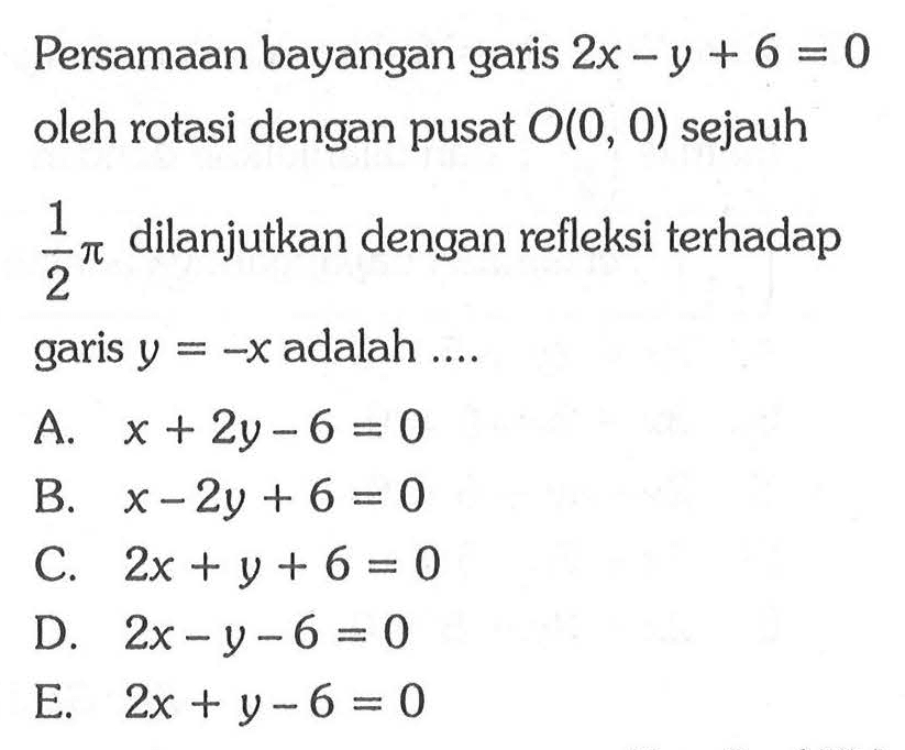 Persamaan bayangan garis 2x-y+6=0 oleh rotasi dengan pusat O(0,0) sejauh 1/2 pi dilanjutkan dengan refleksi terhadap garis y=-x adalah....