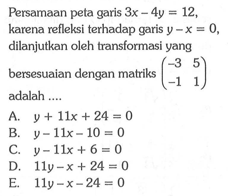 Persamaan peta garis 3x-4y=12, karena refleksi terhadap garis y-x=0, dilanjutkan oleh transformasi yang bersesuaian dengan matriks (-3 5 -1 1) adalah ....