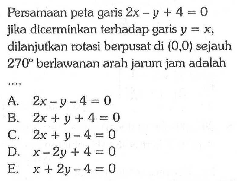 Persamaan peta garis 2x-y+4=0 dicerminkan terhadap jika garis y=x dilanjutkan rotasi berpusat di (0,0) sejauh 270 berlawanan arah jarum jam adalah ....