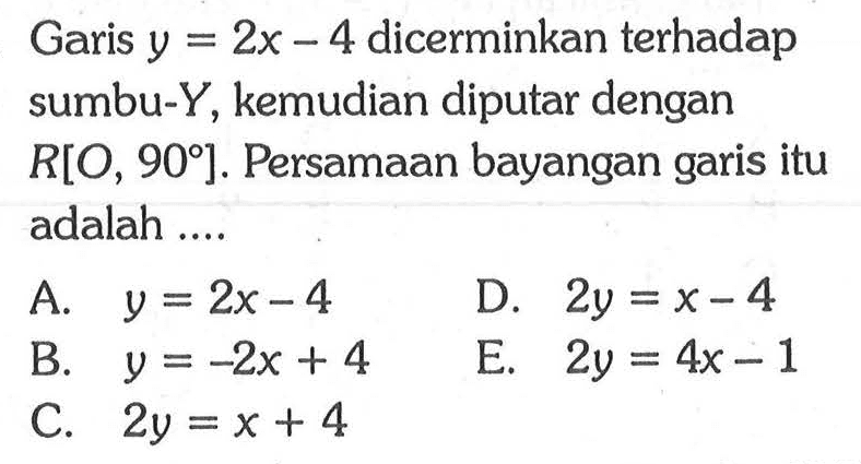 Garis y=2x-4 dicerminkan terhadap sumbu-Y, kemudian diputar dengan R[O, 90]. Persamaan bayangan garis itu adalah ....