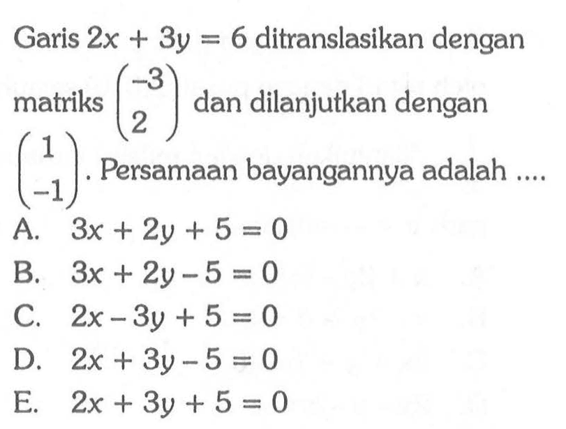 Garis 2x + 3y = 6 ditranslasikan dengan matriks (-3 2) dan dilanjutkan dengan (1 -1). Persamaan bayangannya adalah ....