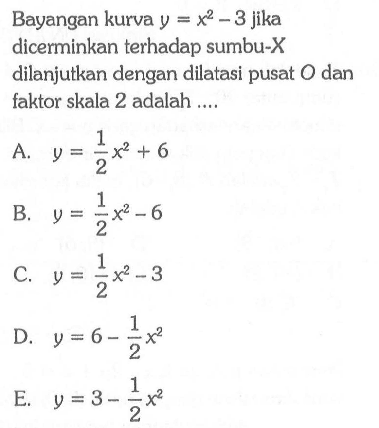 Bayangan kurva y=x^2-3 jika dicerminkan terhadap sumbu-X dilanjutkan dengan dilatasi pusat O dan faktor skala 2 adalah ....