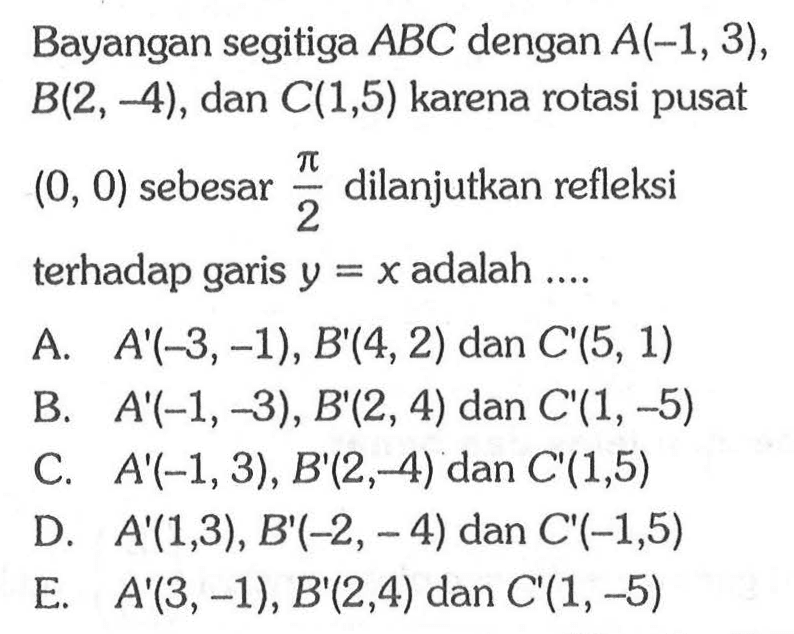 Bayangan segitiga ABC dengan A(-1, 3), B(2, -4), dan C(1,5) karena rotasi pusat (0, 0) sebesar pi/2 dilanjutkan refleksi terhadap garis y=x adalah ....