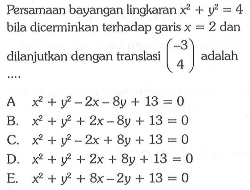 Persamaan bayangan lingkaran x^2+y^2=4 bila dicerminkan terhadap garis x=2 dan dilanjutkan dengan translasi (-3 4) adalah ....