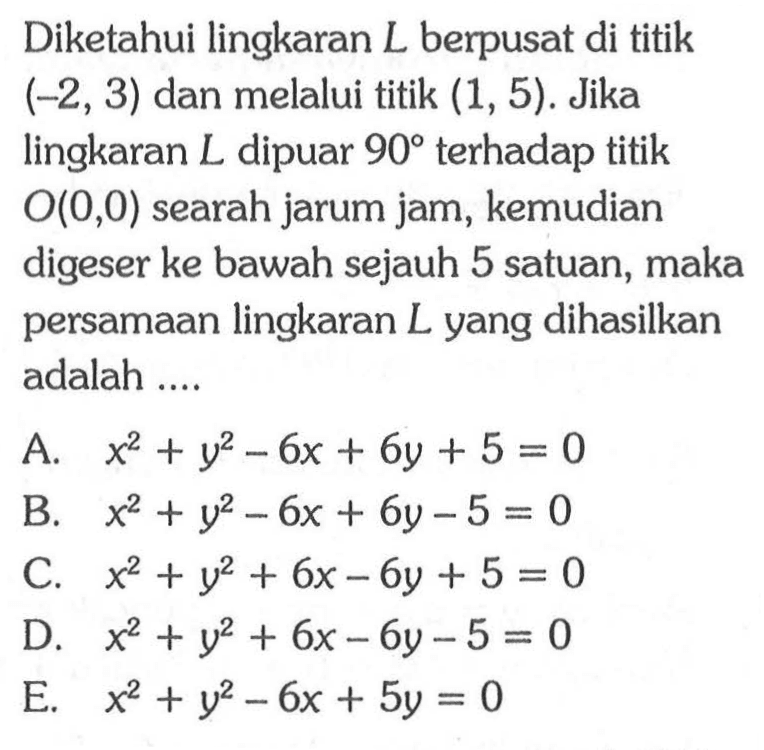 Diketahui lingkaran L berpusat di titik (-2, 3) dan melalui titik (1, 5). Jika lingkaran L dipuar 90 terhadap titik O(0, 0) searah jarum jam, kemudian digeser ke bawah sejauh 5 satuan, maka persamaan lingkaran L yang dihasilkan adalah ....