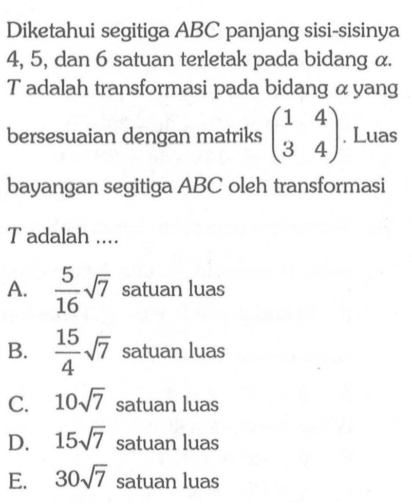 Diketahui segitiga ABC panjang sisi-sisinya 4,5, dan 6 satuan terletak pada bidang a. T adalah transformasi pada bidang a yang bersesuaian dengan matriks (1 4 3 4). Luas bayangan segitiga ABC oleh transformasi T adalah ....