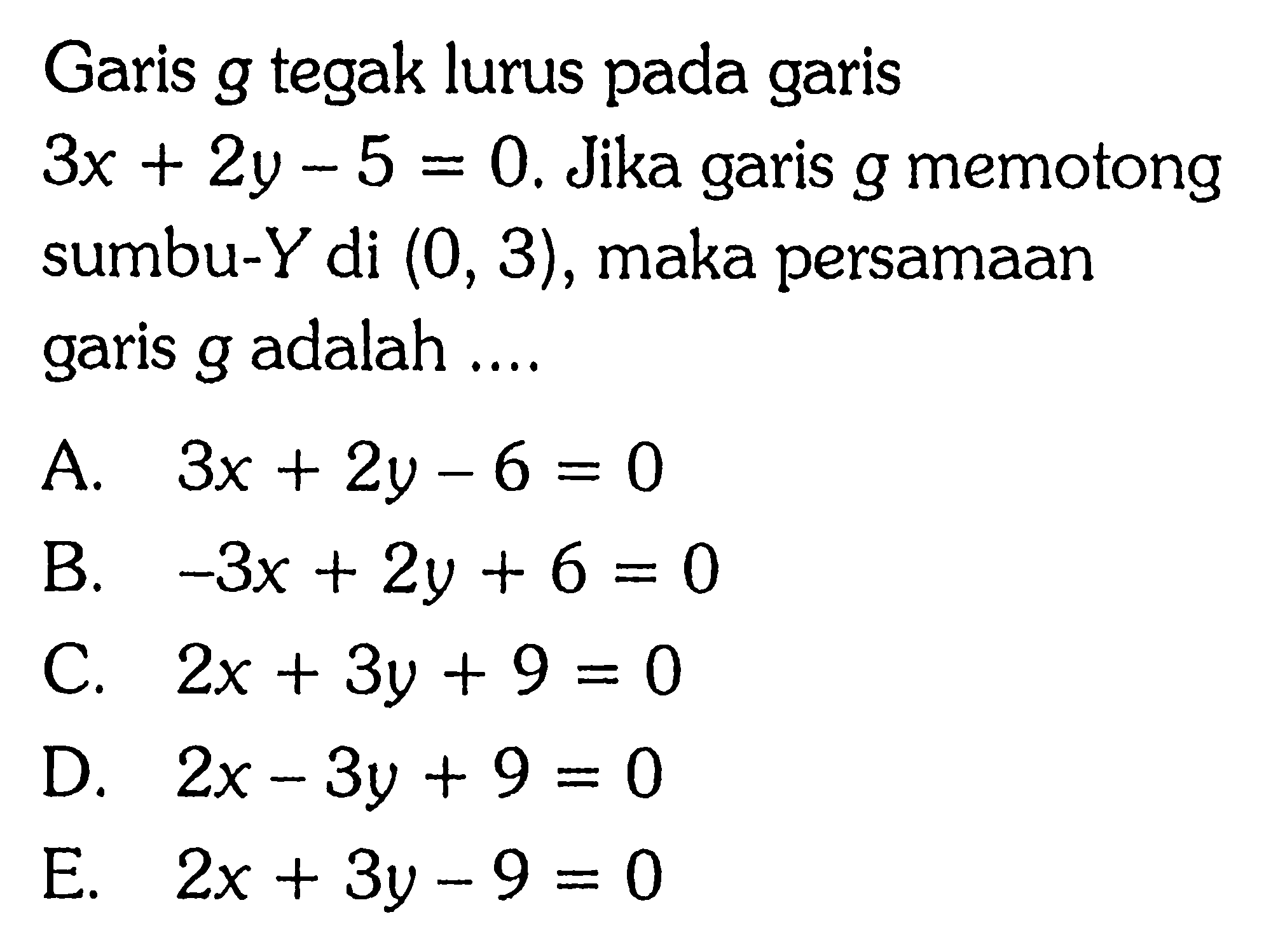 Garis g tegak lurus pada garis 3x + 2y - 5 = 0. Jika garis g memotong sumbu-Y di (0, 3), maka persamaan garis g adalah... A. 3x + 2y - 6 = 0 B. -3x + 2y + 6 = 0 C. 2x + 3y + 9 = 0 D. 2x - 3y + 9 = 0 E. 2x + 3y - 9 = 0