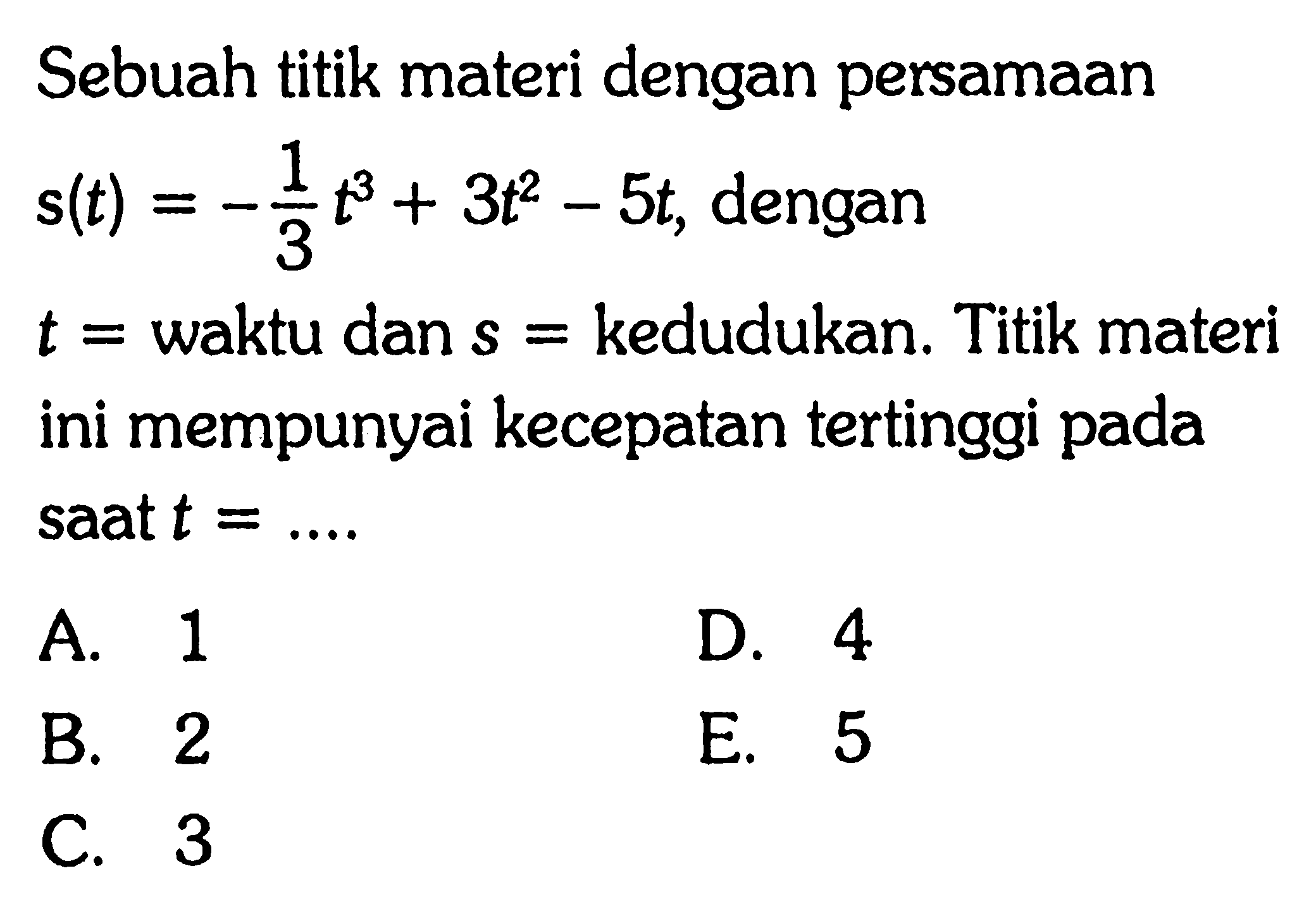 Sebuah titik materi dengan persamaan s(t)=-1/3t^3+3t^2-5t, dengan t=waktu dan s = kedudukan. Titik materi ini mempunyai kecepatan tertinggi pada saat t =