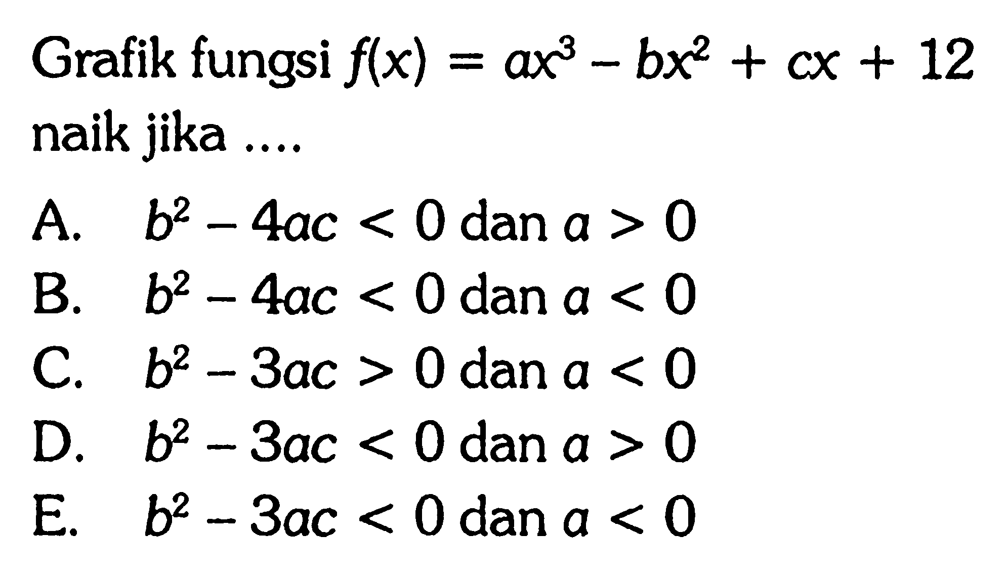 Grafik fungsi f(x)=ax^3-bx^2+cx+12 naik jika .... A. b^2-4ac<0 dan a>0 
B. b^2-4ac<0 dan a<0 
C. b^2-3ac>0 dan a<0 
D. b^2-3ac<0 dan a>0 
E. b^2-3ac<0 dan a<0