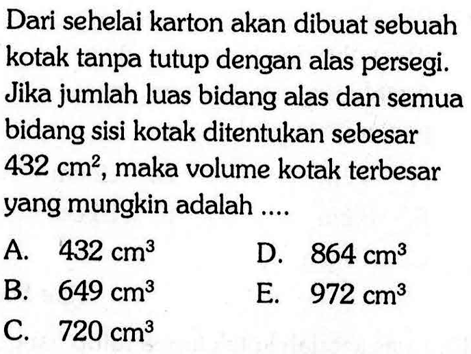 Dari sehelai karton akan dibuat sebuah kotak tanpa tutup dengan alas persegi. Jika jumlah luas bidang alas dan semua bidang sisi kotak ditentukan sebesar 432 cm^2, maka volume kotak terbesar yang mungkin adalah ....