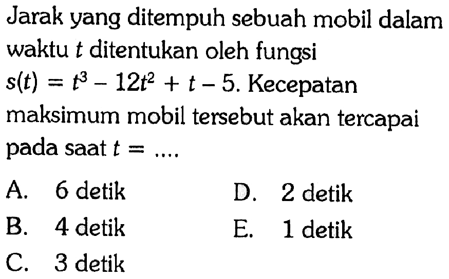 Jarak yang ditempuh sebuah mobil dalam waktu  t  ditentukan oleh fungsi  s(t)=t^3-12 t^2+t-5 .  Kecepatan maksimum mobil tersebut akan tercapai pada saat  t=... 