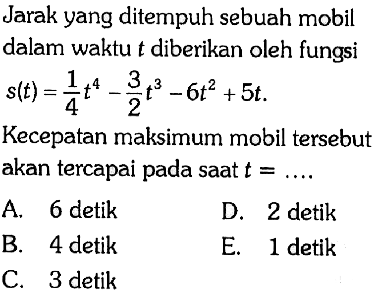 Jarak yang ditempuh sebuah mobil dalam waktu t diberikan oleh fungsi s(t)=1/4 t^4-3/2 t^3-6t^2+5t Kecepatan maksimum mobil tersebut akan tercapai pada saat t=....