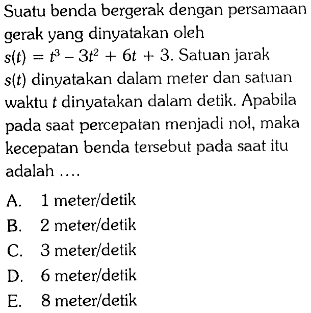 Suatu benda bergerak dengan persamaan gerak yang dinyatakan oleh s(t)=t^3-3t^2+6t+3. Satuan jarak s(t) dinyatakan dalam meter dan satuan waktu t dinyatakan dalam detik. Apabila pada saat percepatan menjadi nol, maka kecepatan benda tersebut pada saat itu adalah ....