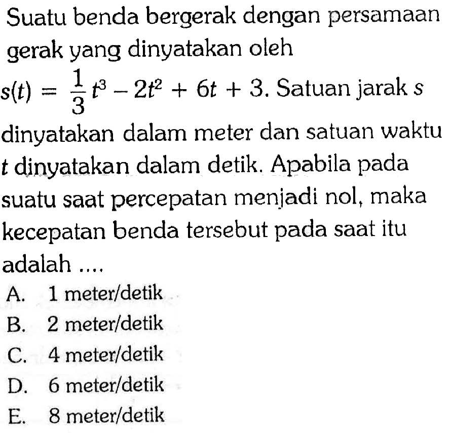 Suatu benda bergerak dengan persamaan gerak yang dinyatakan oleh  s(t)=1/3t^3-2t^2+6t+3.  Satuan jarak s dinyatakan dalam meter dan satuan waktu t dinyatakan dalam detik. Apabila pada suatu saat percepatan menjadi nol, maka kecepatan benda tersebut pada saat itu adalah ....