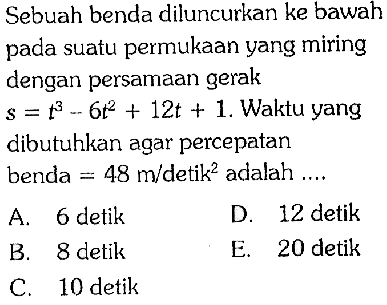 Sebuah benda diluncurkan ke bawah pada suatu permukaan yang miring dengan persamaan gerak s=t^3-6t^2+12t+1. Waktu yang dibutuhkan agar percepatan benda = 48 m/detik^2 adalah ....