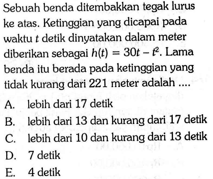 Sebuah benda ditembakkan tegak lurus ke atas. Ketinggian yang dicapai pada waktu  t  detik dinyatakan dalam meter diberikan sebagai  h(t)=30 t-t^2 . Lama benda itu berada pada ketinggian yang tidak kurang dari 221 meter adalah ....A. lebih dari 17 detikB. lebih dari 13 dan kurang dari 17 detikC. lebih dari 10 dan kurang dari 13 detikD. 7 detikE. 4 detik