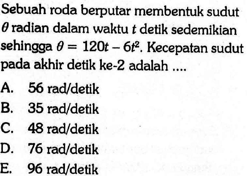 Sebuah roda berputar membentuk sudut  theta  radian dalam waktu  t  detik sedemikian sehingga theta=120t-6t^2. Kecepatan sudut pada akhir detik ke-2 adalah ....
