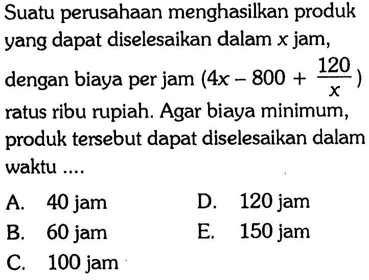 Suatu perusahaan menghasilkan produkyang dapat diselesaikan dalam x  jam, dengan biaya per jam  (4x-800+120/x)  ratus ribu rupiah. Agar biaya minimum, produk tersebut dapat diselesaikan dalam waktu ....