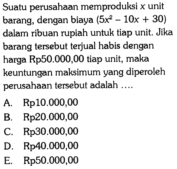 Suatu perusahaan memproduksi x unit barang, dengan biaya (5x^2-10x+30) dalam ribuan rupiah untuk tiap unit. Jika barang tersebut terjual habis dengan harga Rp50.000,00 tiap unit, maka keuntungan maksimum yang diperoleh perusahaan tersebut adalah ....