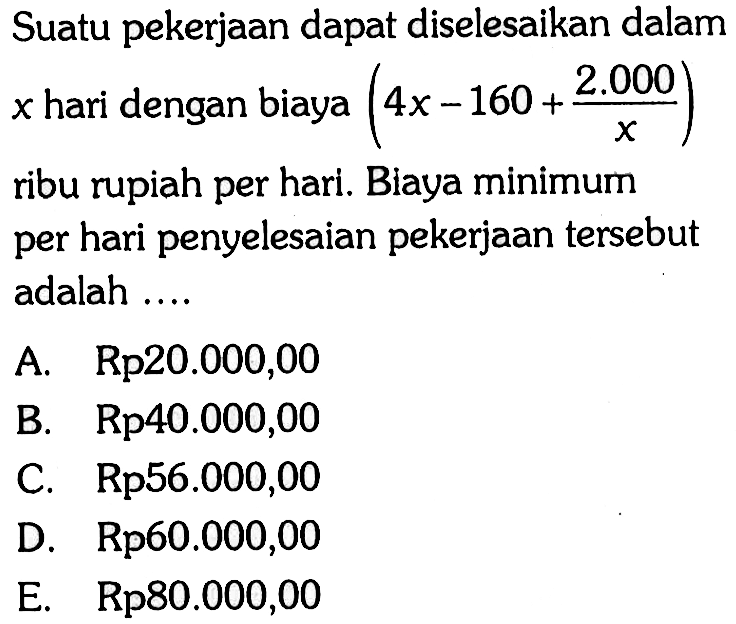 Suatu pekerjaan dapat diselesaikan dalam  x  hari dengan biaya  (4x-160+2.000/x)  ribu rupiah per hari. Biaya minimum per hari penyelesaian pekerjaan tersebut adalah ....