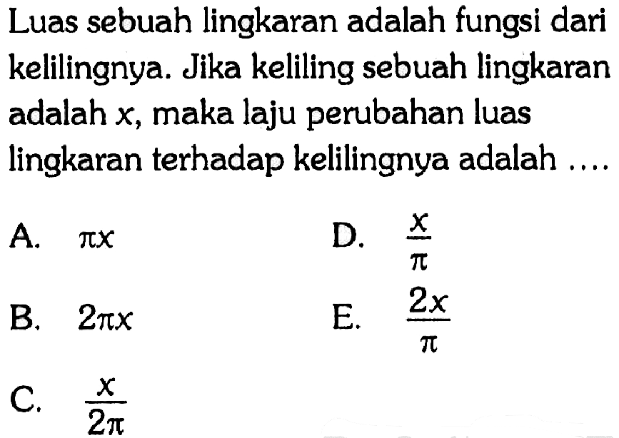 Luas sebuah lingkaran adalah fungsi dari kelilingnya. Jika keliling sebuah lingkaran adalah x, maka laju perubahan luas lingkaran terhadap kelilingnya adalah....