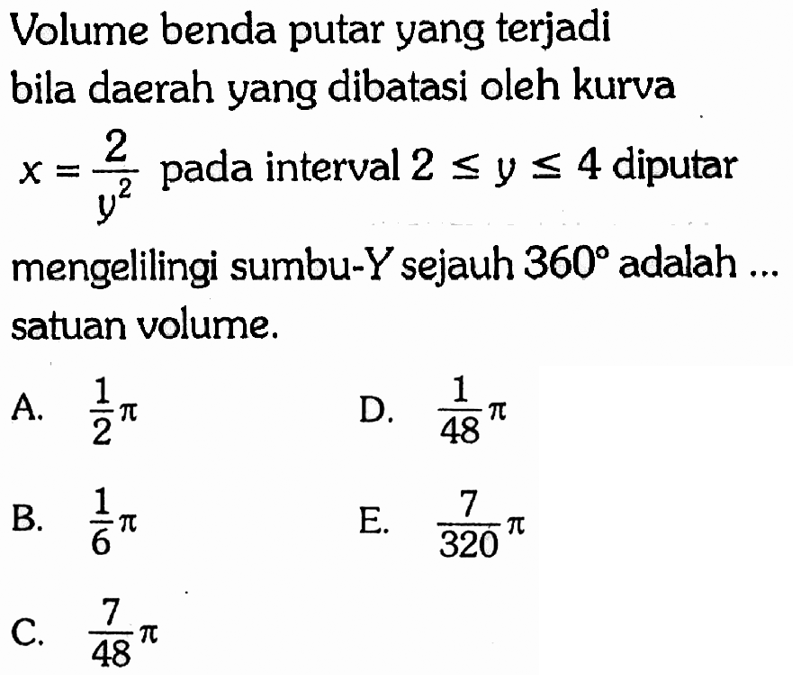 Volume benda putar yang terjadi bila daerah yang dibatasi oleh kurva  x=2/y^2  pada interval  2 <= y <= 4  diputar mengelilingi sumbu-  Y  sejauh  360  adalah ... satuan volume.