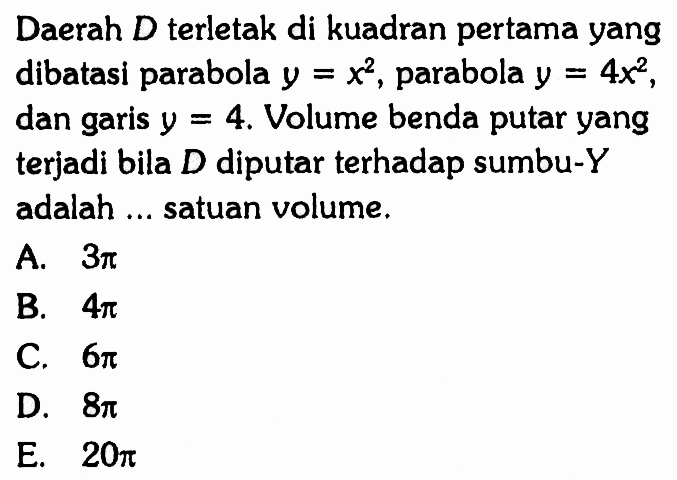 Daerah  D  terletak di kuadran pertama yang dibatasi parabola  y=x^2 , parabola  y=4 x^2 , dan garis  y=4 . Volume benda putar yang terjadi bila  D  diputar terhadap sumbu-Y adalah ... satuan volume.