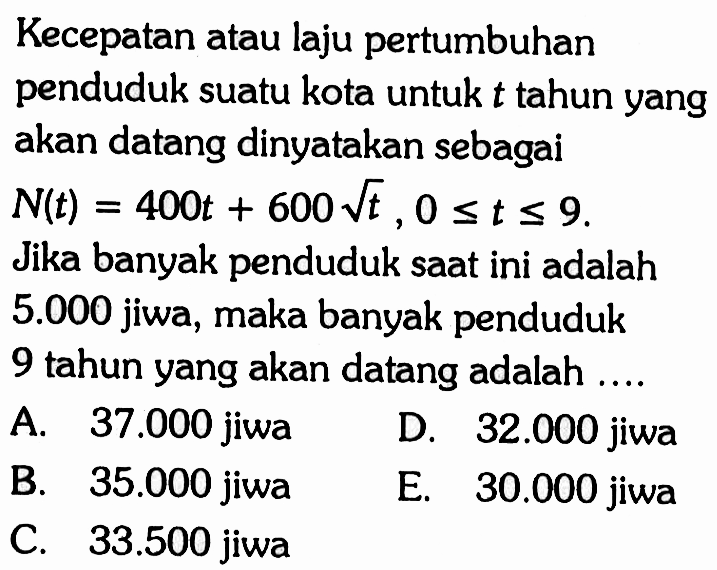 Kecepatan atau laju pertumbuhan penduduk suatu kota untuk t tahun yang akan datang dinyatakan sebagai N(t)=400t+600 akar(t), 0<=t<=9. Jika banyak penduduk saat ini adalah 5.000  jiwa, maka banyak penduduk 9 tahun yang akan datang adalah ....