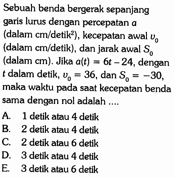 Sebuah benda bergerak sepanjang garis lurus dengan percepatan a (dalam cm/detik^2), kecepatan awal v0 (dalam cm/detik), dan jarak awal S0 (dalam cm). Jika a(t)=6t-24, dengan t dalam detik, v0=36, dan S0=-30 maka waktu pada saat kecepatan benda sama dengan nol adalah ....A. 1 detik atau 4 detik B. 2 detik atau 4 detik C. 2 detik atau 6 detik D. 3 detik atau 4 detik E. 3 detik atau 6 detik