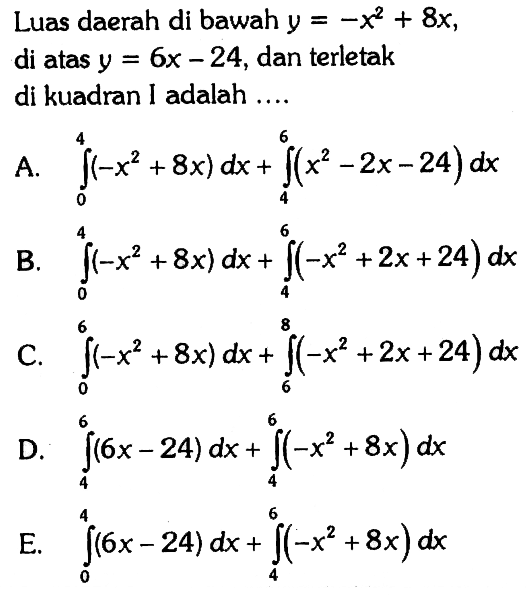 Luas daerah di bawah y=-x^2+8x, di atas y=6x-24, dan terletak di kuadran I adalah ....A. integral 0 4 (-x^2+8x)dx+integral 4 6 (x^2-2x-24)dx B. integral 0 4 (-x^2+8x)dx+integral 4 6 (-x^2+2x+24)dx C. integral 0 6 (-x^2+8x)dx+integral 6 8 (-x^2+2x+24) dx D. integral 4 6 (6x-24)dx+integral 4 6 (-x^2+8x)dx E. integral 0 4 (6x-24)dx+integral 4 6 (-x^2+8x)dx 