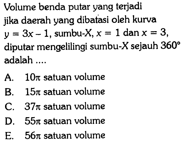 Volume benda putar yang terjadi jika daerah yang dibatasi oleh kurva  y=3x-1, sumbu-X, x=1  dan x=3 diputar mengelilingi sumbu-X sejauh 360 adalah ....