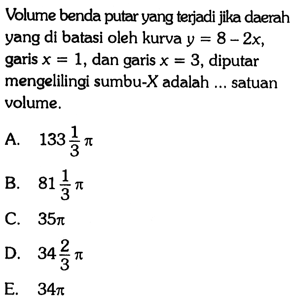 Volume benda putar yang terjadi jika daerah yang di batasi oleh kurva  y=8-2 x , garis  x=1 , dan garis  x=3 , diputar mengelilingi sumbu-  X  adalah  ...  satuan volume.