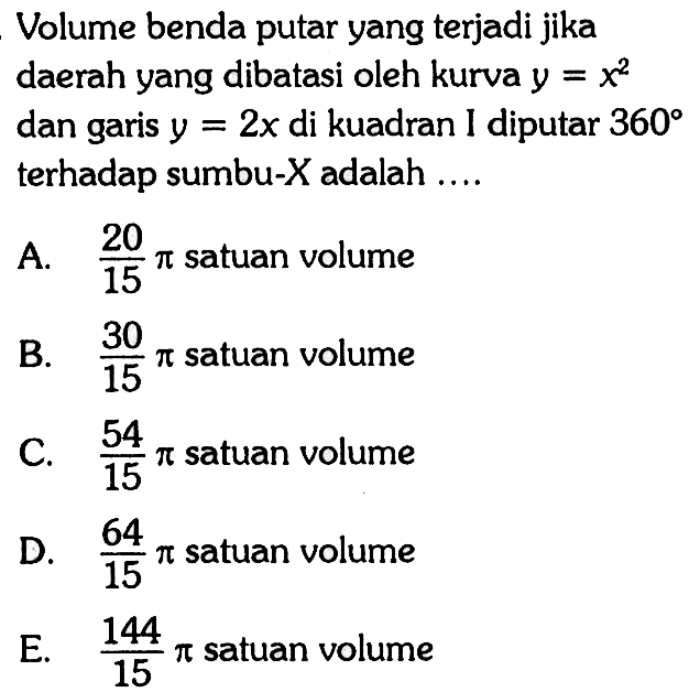 Volume benda putar yang terjadi jika daerah yang dibatasi oleh kurva  y=x^2  dan garis  y=2 x  di kuadran I diputar  360  terhadap sumbu-  X  adalah  ... .