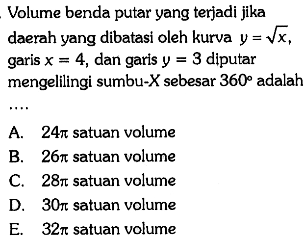 Volume benda putar yang terjadi jika daerah yang dibatasi oleh kurva y=akar(x), garis x=4, dan garis y=3 diputar mengelilingi sumbu-X sebesar 360 adalah .... 