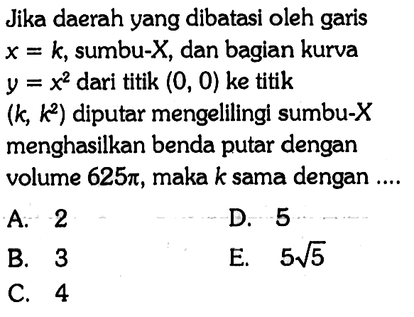 Jika daerah yang dibatasi oleh garis  x=k , sumbu-  X , dan bagian kurva  y=x^2  dari titik  (0,0)  ke titik  (k, k^2)  diputar mengelilingi sumbu-X menghasilkan benda putar dengan volume  625 pi , maka  k  sama dengan ....A. 2D. 5B. 3E. 5 akar(5)C. 4 