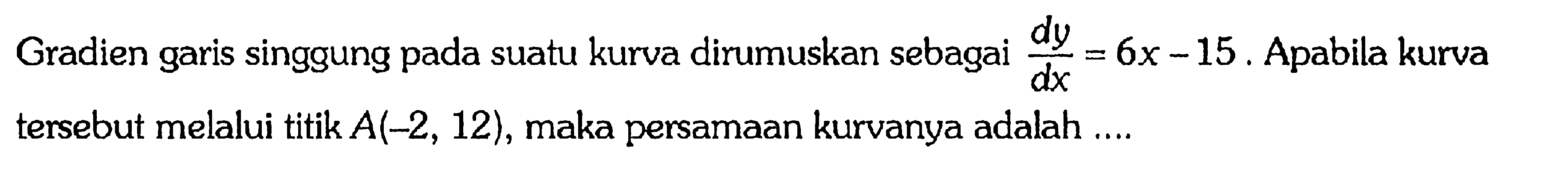 Gradien garis singgung pada suatu kurva dirumuskan sebagai  dy/dx=6 x-15 . Apabila kurva tersebut melalui titik  A(-2,12) , maka persamaan kurvanya adalah ....