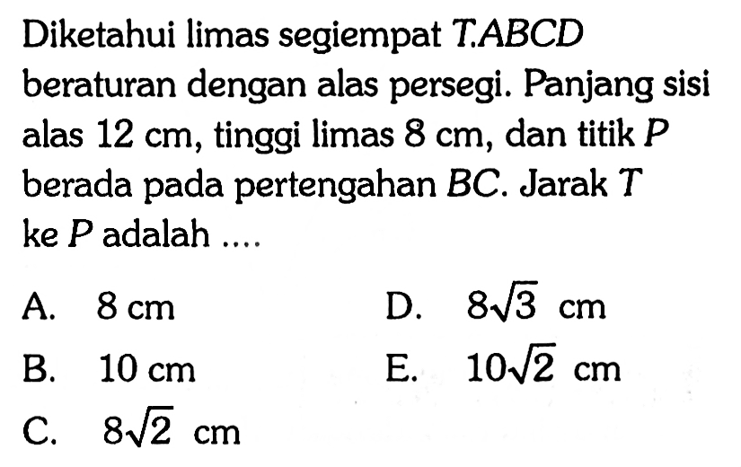 Diketahui limas segiempat T.ABCD beraturan dengan alas persegi. Panjang sisi alas 12 cm, tinggi limas 8 cm, dan titik P berada pada pertengahan BC. Jarak T ke P adalah ...