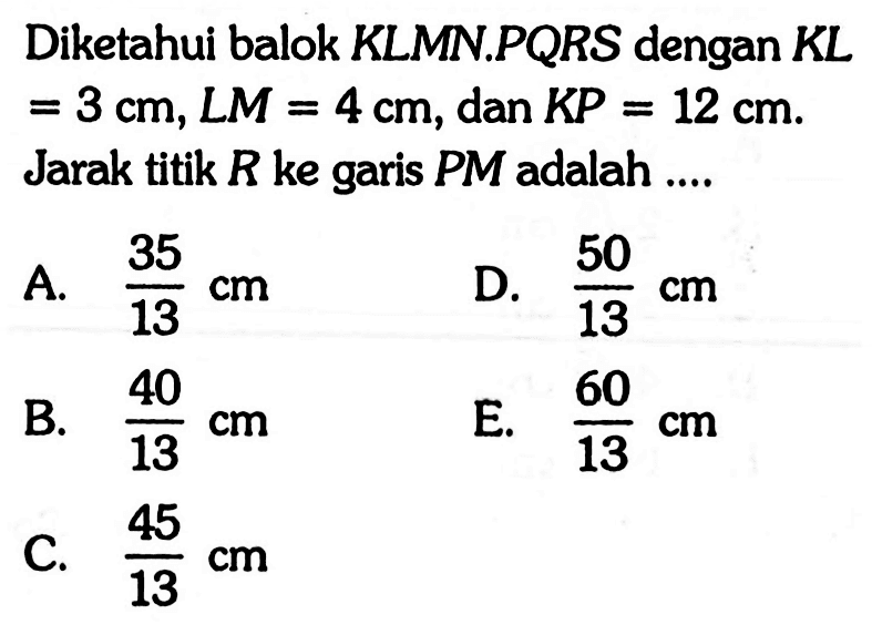 Diketahui balok KLMN.PQRS dengan KL = 3 cm, LM = 4 cm, dan KP = 12 cm. Jarak titik R ke garis PM adalah....