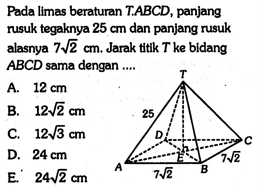 Pada limas beraturan T.ABCD, panjang rusuk tegaknya 25 cm dan panjang rusuk alasnya 7 akar(2) cm. Jarak ttik T ke bidang ABCD sama dengan .... T 25 D C A 7 akar(2) B 7 akar(2) E