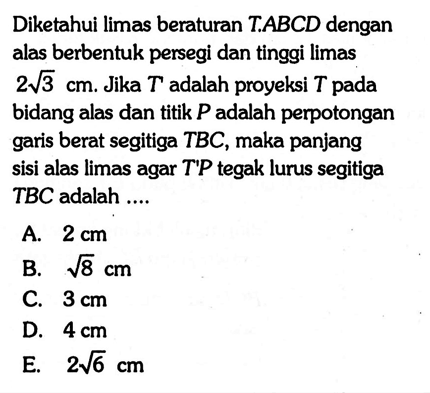 Diketahui limas beraturan TABCD dengan alas berbentuk persegi dan tinggi limas 2 akar(3) cm. Jika T' adalah proyeksi T pada bidang alas dan titik P adalah perpotongan garis berat segitiga TBC, maka panjang sisi alas limas agar T'P tegak lurus segitiga TBC adalah ....