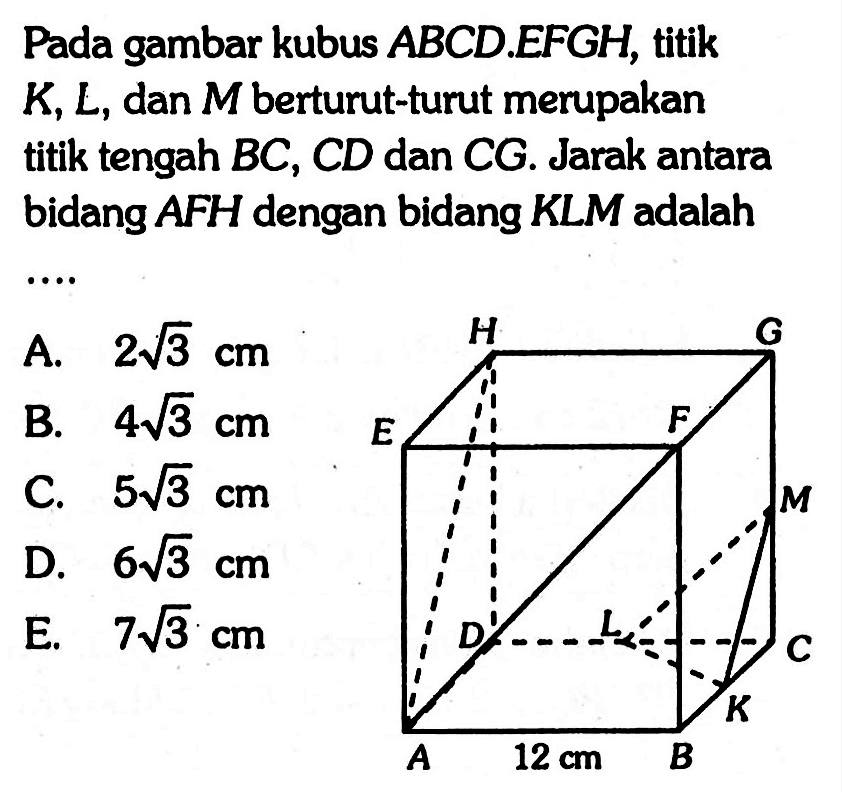 Pada gambar kubus ABCD EFGH, titik K, L, dan M berturut-turut merupakan titik tengah BC, CD dan CG. Jarak antara bidang AFH dengan bidang KLM adalah .... A B C D E F G H J K M 12 cm