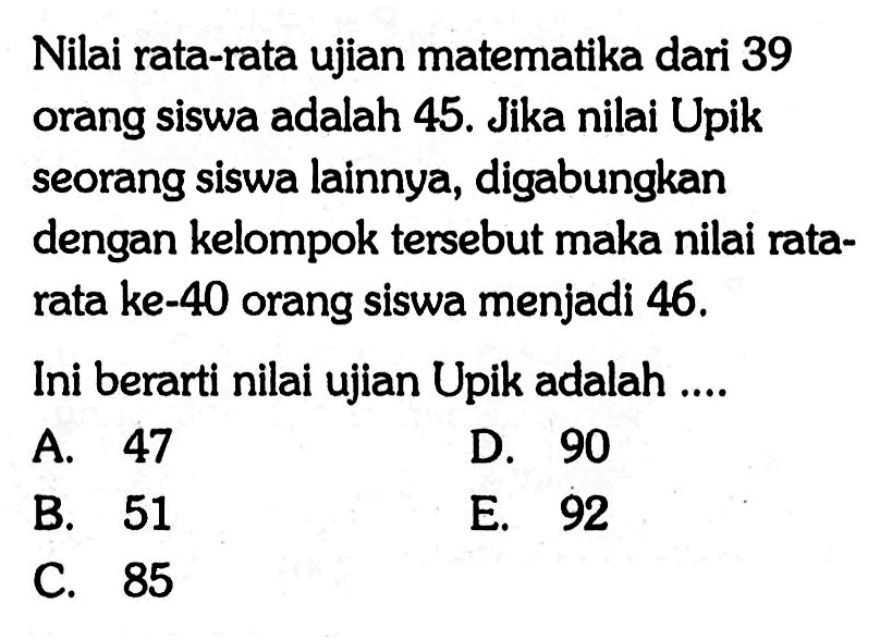 Nilai rata-rata ujian matematika dari 39 orang siswa adalah 45. Jika nilai Upik seorang siswa lainnya, digabungkan dengan kelompok tersebut maka nilai rata-rata ke-40 orang siswa menjadi 46. Ini berarti nilai ujian Upik adalah ...