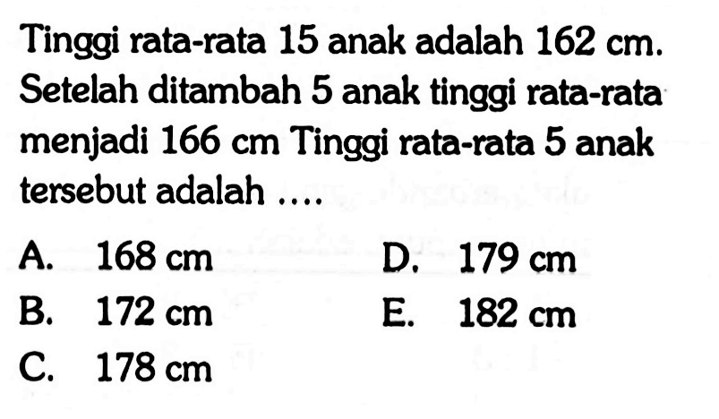 Tinggi rata-rata 15 anak adalah 162 cm. Setelah ditambah 5 anak tinggi rata-rata menjadi 166 cm Tinggi rata-rata 5 anak tersebut adalah