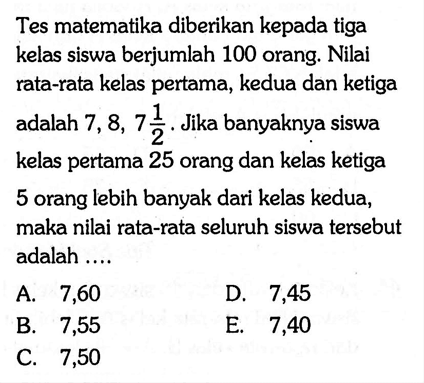 Tes matematika diberikan kepada tiga kelas siswa berjumlah 100 orang. Nilai rata-rata kelas pertama, kedua dan ketiga adalah  7,8,7 1/2 . Jika banyaknya siswa kelas pertama 25 orang dan kelas ketiga 5 orang lebih banyak dari kelas kedua, maka nilai rata-rata seluruh siswa tersebut adalah ....