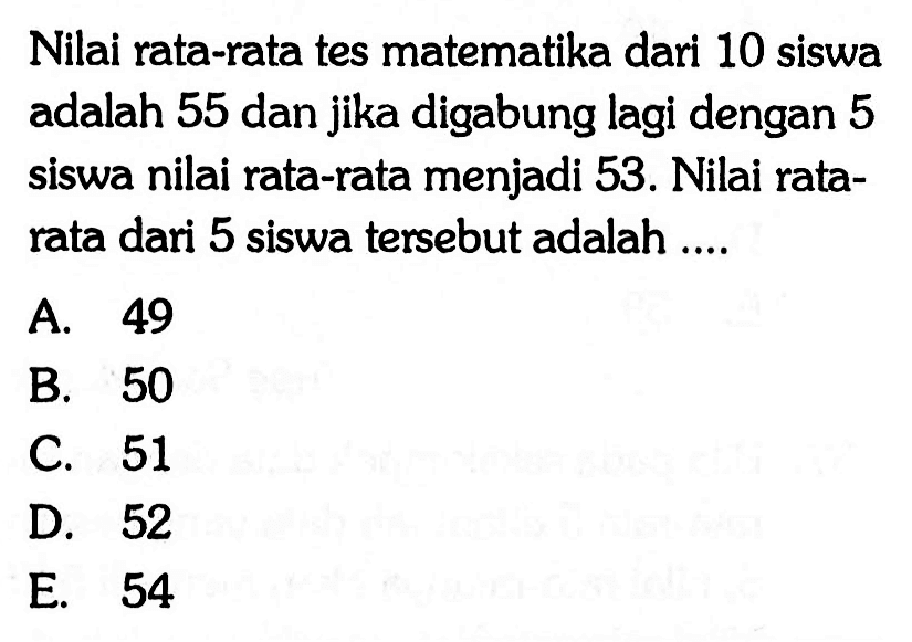 Nilai rata-rata tes matematika dari 10 siswa adalah 55 dan jika digabung lagi dengan 5 siswa nilai rata-rata menjadi 53. Nilai rata- rata dari 5 siswa tersebut adalah ....