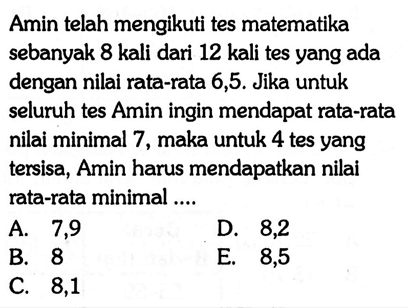 Amin telah mengikuti tes matematika sebanyak 8 kali dari 12 kali tes yang ada dengan nilai rata-rata 6,5. Jika untuk seluruh tes Amin ingin mendapat rata-rata nilai minimal 7, maka untuk 4 tes yang tersisa, Amin harus mendapatkan nilai rata-rata minimal ...