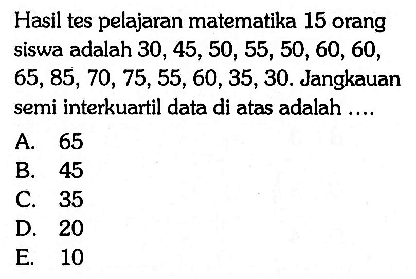 Hasil tes pelajaran matematika 15 orang siswa adalah 30, 45, 50, 55, 50, 60, 60, 65, 85, 70, 75, 55,60, 35, 30. Jangkauan semi interkuartil data di atas adalah